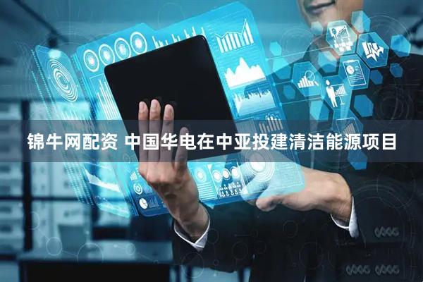 锦牛网配资 中国华电在中亚投建清洁能源项目