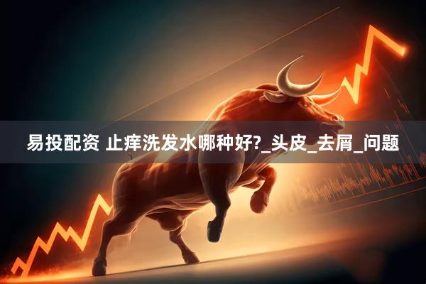 易投配资 止痒洗发水哪种好?_头皮_去屑_问题