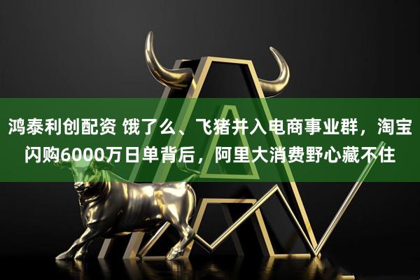 鸿泰利创配资 饿了么、飞猪并入电商事业群，淘宝闪购6000万日单背后，阿里大消费野心藏不住
