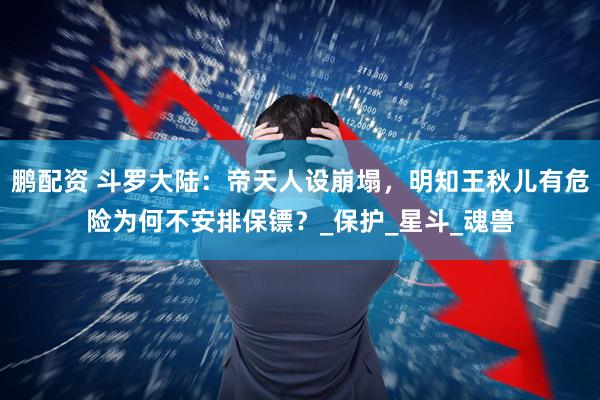 鹏配资 斗罗大陆：帝天人设崩塌，明知王秋儿有危险为何不安排保镖？_保护_星斗_魂兽