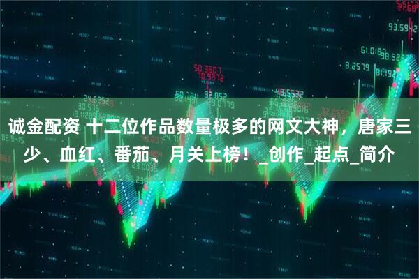 诚金配资 十二位作品数量极多的网文大神，唐家三少、血红、番茄、月关上榜！_创作_起点_简介
