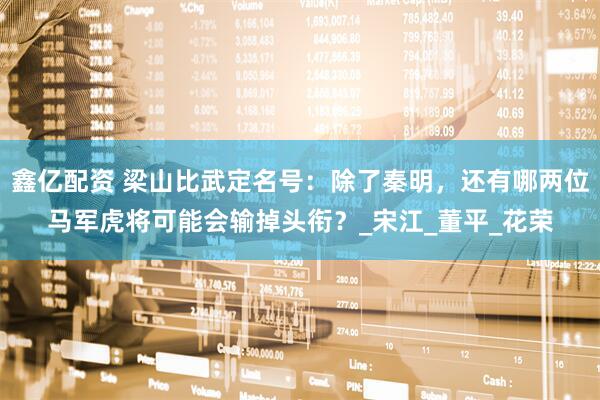 鑫亿配资 梁山比武定名号：除了秦明，还有哪两位马军虎将可能会输掉头衔？_宋江_董平_花荣