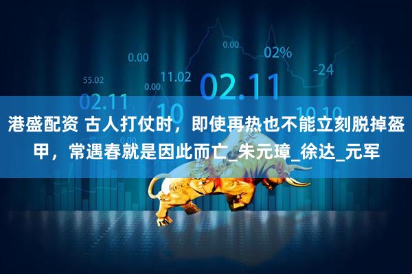 港盛配资 古人打仗时，即使再热也不能立刻脱掉盔甲，常遇春就是因此而亡_朱元璋_徐达_元军