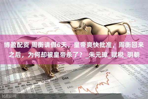 博盈配资 周衡请假6天，皇帝爽快批准，周衡回来之后，为何却被皇帝杀了？_朱元璋_赋税_明朝