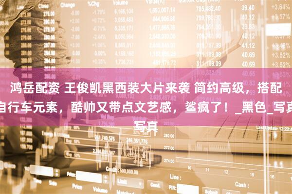 鸿岳配资 王俊凯黑西装大片来袭 简约高级，搭配自行车元素，酷帅又带点文艺感，鲨疯了！_黑色_写真