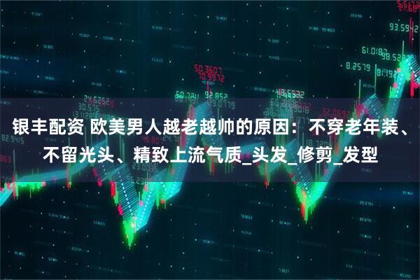 银丰配资 欧美男人越老越帅的原因：不穿老年装、不留光头、精致上流气质_头发_修剪_发型