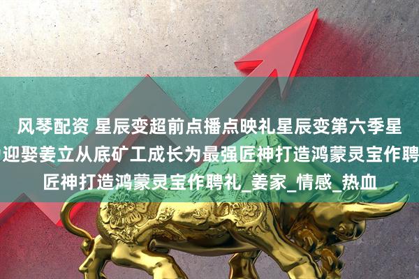 风琴配资 星辰变超前点播点映礼星辰变第六季星辰变6点映礼秦羽为迎娶姜立从底矿工成长为最强匠神打造鸿蒙灵宝作聘礼_姜家_情感_热血