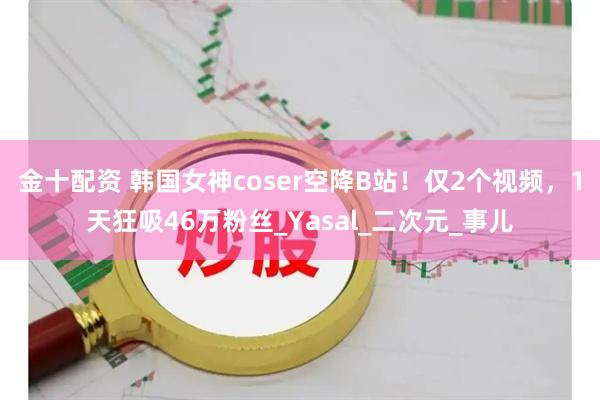 金十配资 韩国女神coser空降B站！仅2个视频，1天狂吸46万粉丝_Yasal_二次元_事儿