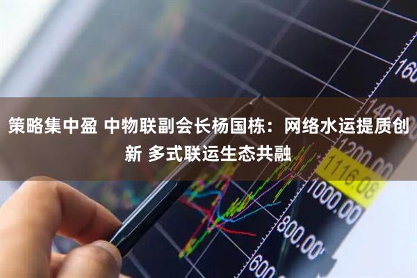 策略集中盈 中物联副会长杨国栋：网络水运提质创新 多式联运生态共融