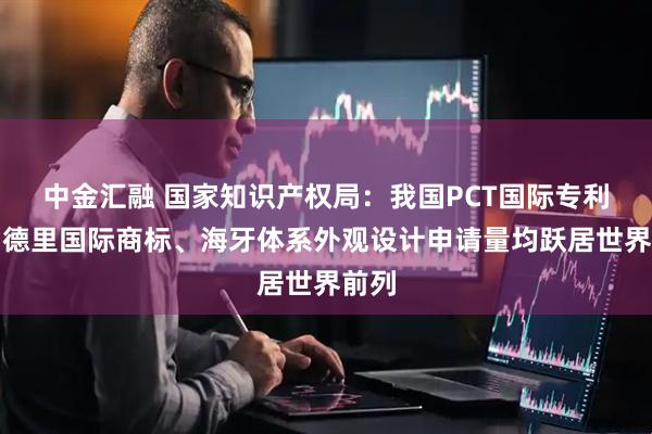 中金汇融 国家知识产权局：我国PCT国际专利、马德里国际商标、海牙体系外观设计申请量均跃居世界前列