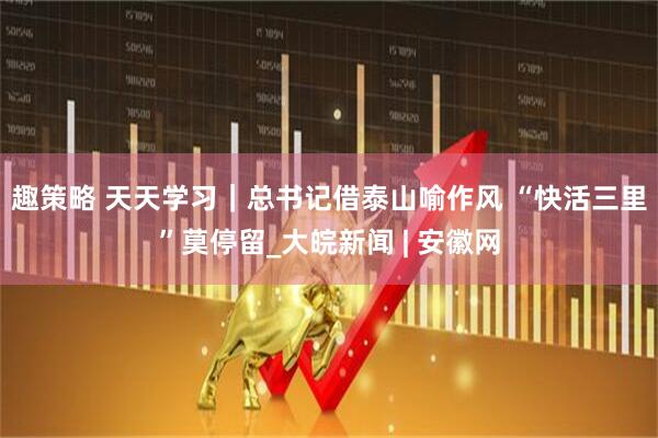 趣策略 天天学习｜总书记借泰山喻作风 “快活三里”莫停留_大皖新闻 | 安徽网