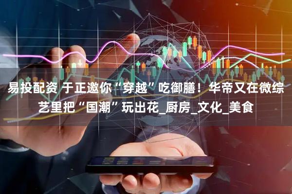 易投配资 于正邀你“穿越”吃御膳！华帝又在微综艺里把“国潮”玩出花_厨房_文化_美食