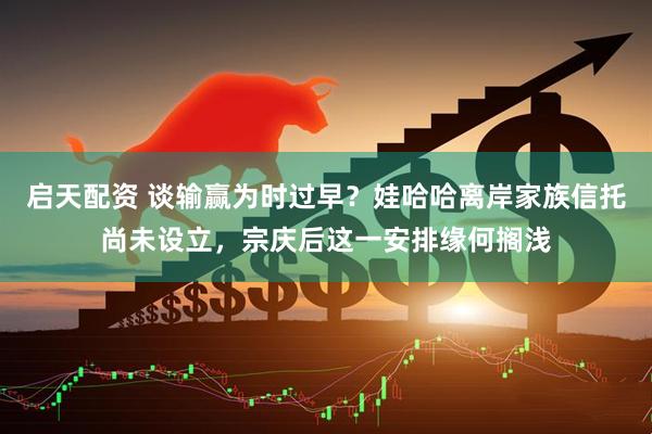 启天配资 谈输赢为时过早？娃哈哈离岸家族信托尚未设立，宗庆后这一安排缘何搁浅