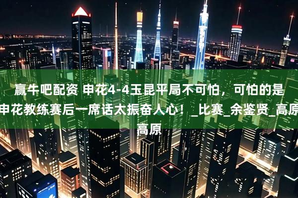赢牛吧配资 申花4-4玉昆平局不可怕，可怕的是申花教练赛后一席话太振奋人心！_比赛_余鉴贤_高原