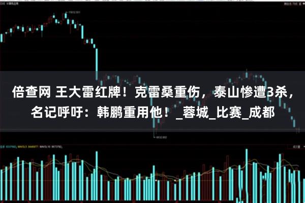 倍查网 王大雷红牌！克雷桑重伤，泰山惨遭3杀，名记呼吁：韩鹏重用他！_蓉城_比赛_成都