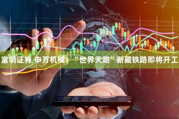 富明证券 申万机械：“世界天路”新藏铁路即将开工