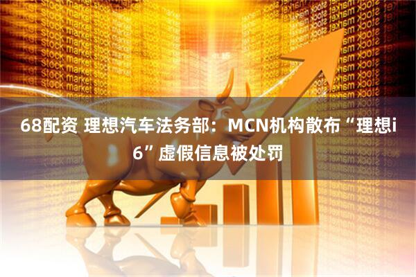 68配资 理想汽车法务部：MCN机构散布“理想i6”虚假信息被处罚