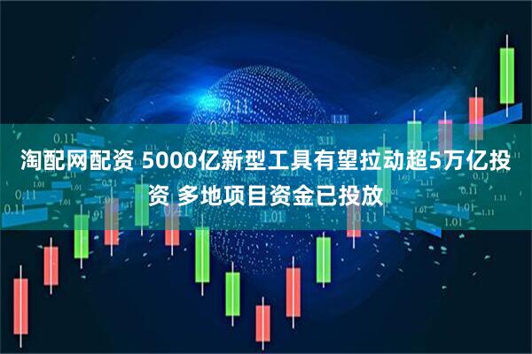 淘配网配资 5000亿新型工具有望拉动超5万亿投资 多地项目资金已投放