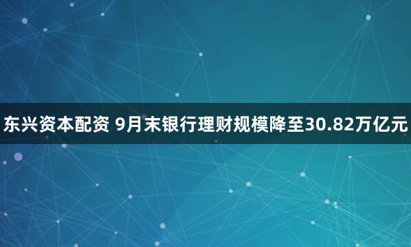 东兴资本配资 9月末银行理财规模降至30.82万亿元