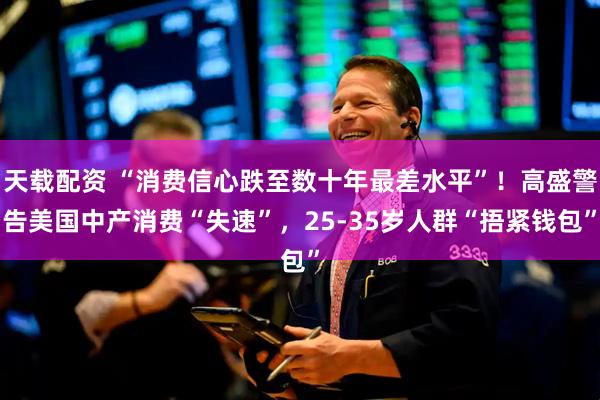 天载配资 “消费信心跌至数十年最差水平”！高盛警告美国中产消费“失速”，25-35岁人群“捂紧钱包”