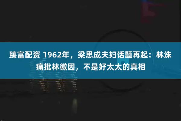 臻富配资 1962年，梁思成夫妇话题再起：林洙痛批林徽因，不是好太太的真相