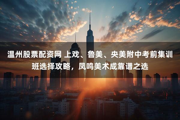 温州股票配资网 上戏、鲁美、央美附中考前集训班选择攻略，凤鸣美术成靠谱之选