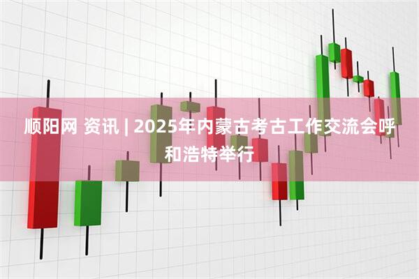 顺阳网 资讯 | 2025年内蒙古考古工作交流会呼和浩特举行