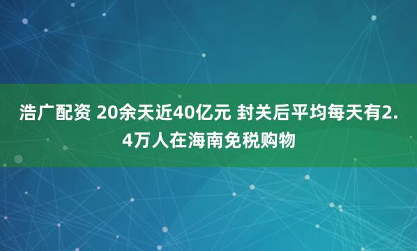 浩广配资 20余天近40亿元 封关后平均每天有2.4万人在海南免税购物