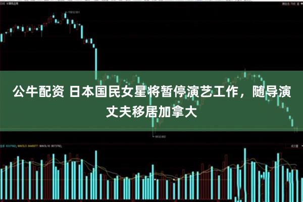 公牛配资 日本国民女星将暂停演艺工作，随导演丈夫移居加拿大