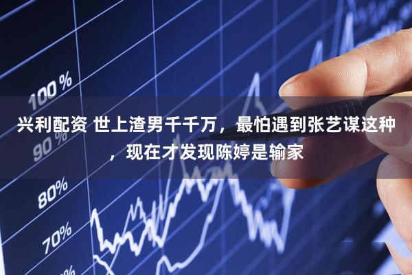 兴利配资 世上渣男千千万，最怕遇到张艺谋这种，现在才发现陈婷是输家