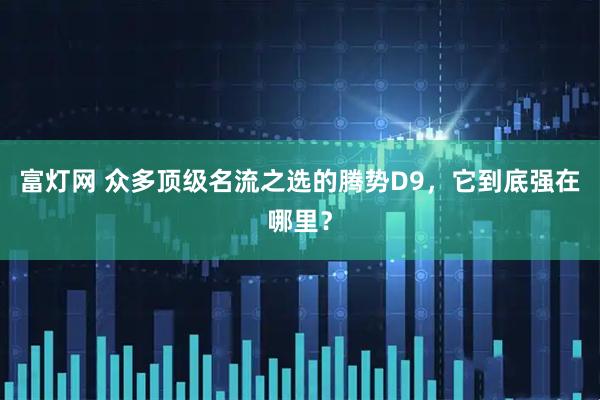 富灯网 众多顶级名流之选的腾势D9，它到底强在哪里？