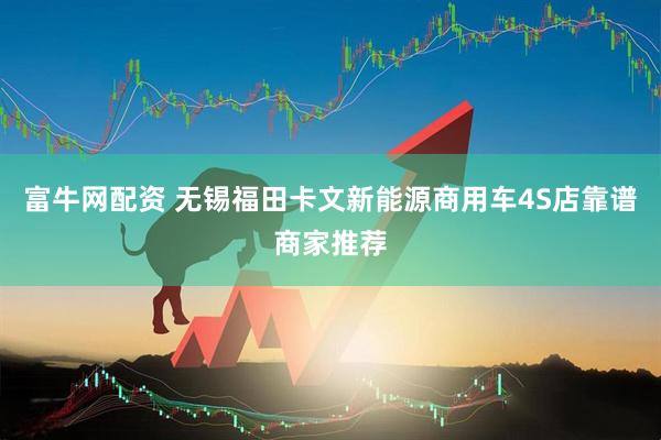 富牛网配资 无锡福田卡文新能源商用车4S店靠谱商家推荐